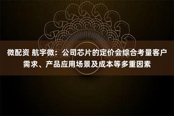微配资 航宇微：公司芯片的定价会综合考量客户需求、产品应用场景及成本等多重因素