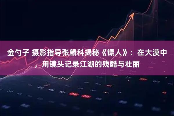金勺子 摄影指导张麟科揭秘《镖人》：在大漠中，用镜头记录江湖的残酷与壮丽