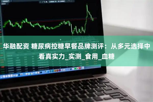 华融配资 糖尿病控糖早餐品牌测评：从多元选择中看真实力_实测_食用_血糖