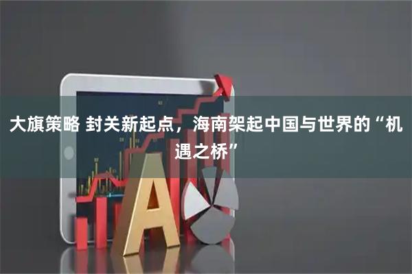 大旗策略 封关新起点，海南架起中国与世界的“机遇之桥”