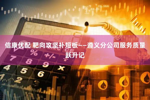 信康优配 靶向攻坚补短板——遵义分公司服务质量跃升记