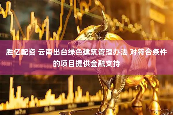 胜亿配资 云南出台绿色建筑管理办法 对符合条件的项目提供金融支持