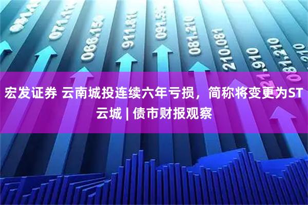宏发证券 云南城投连续六年亏损，简称将变更为ST云城 | 债市财报观察