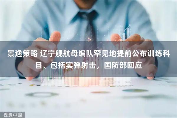 景逸策略 辽宁舰航母编队罕见地提前公布训练科目、包括实弹射击，国防部回应