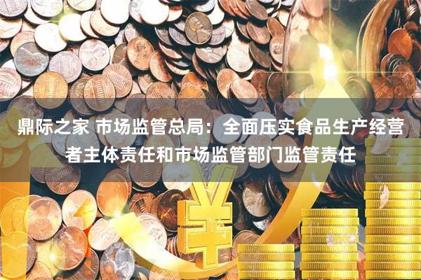 鼎际之家 市场监管总局：全面压实食品生产经营者主体责任和市场监管部门监管责任
