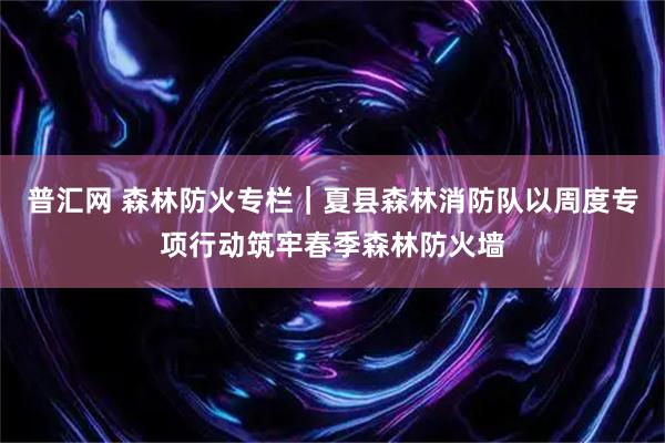 普汇网 森林防火专栏｜夏县森林消防队以周度专项行动筑牢春季森林防火墙