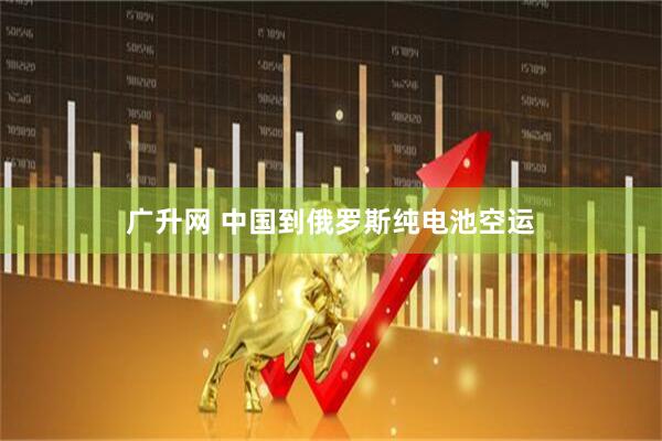 广升网 中国到俄罗斯纯电池空运