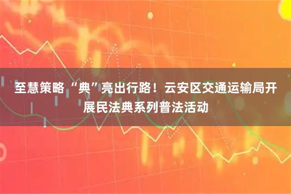 至慧策略 “典”亮出行路！云安区交通运输局开展民法典系列普法活动