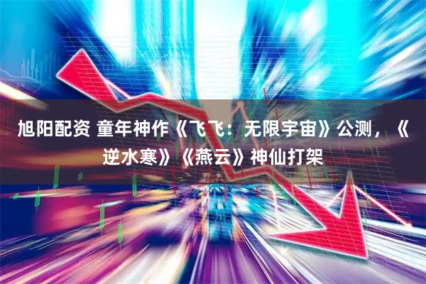 旭阳配资 童年神作《飞飞：无限宇宙》公测，《逆水寒》《燕云》神仙打架