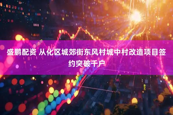 盛鹏配资 从化区城郊街东风村城中村改造项目签约突破千户