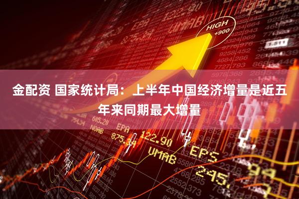 金配资 国家统计局：上半年中国经济增量是近五年来同期最大增量