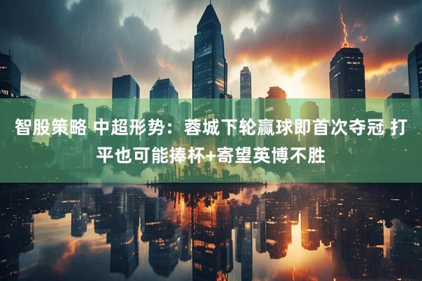 智股策略 中超形势：蓉城下轮赢球即首次夺冠 打平也可能捧杯+寄望英博不胜