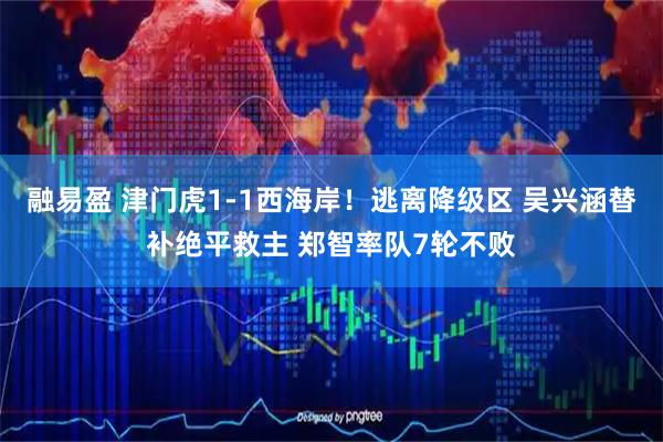融易盈 津门虎1-1西海岸！逃离降级区 吴兴涵替补绝平救主 郑智率队7轮不败