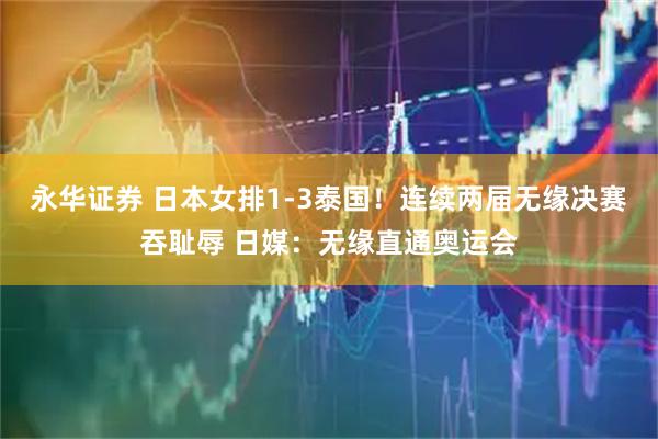 永华证券 日本女排1-3泰国！连续两届无缘决赛吞耻辱 日媒：无缘直通奥运会