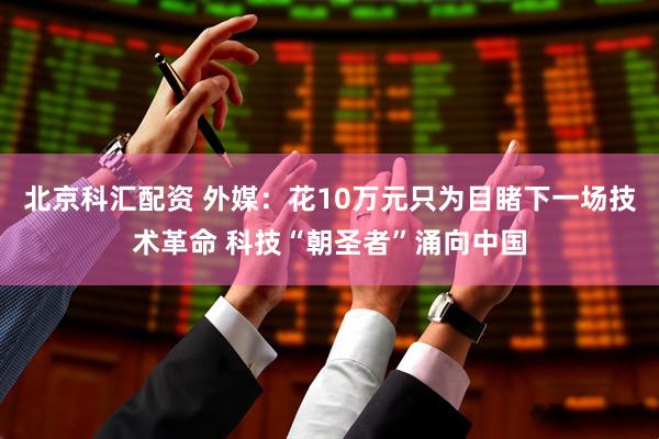 北京科汇配资 外媒：花10万元只为目睹下一场技术革命 科技“朝圣者”涌向中国